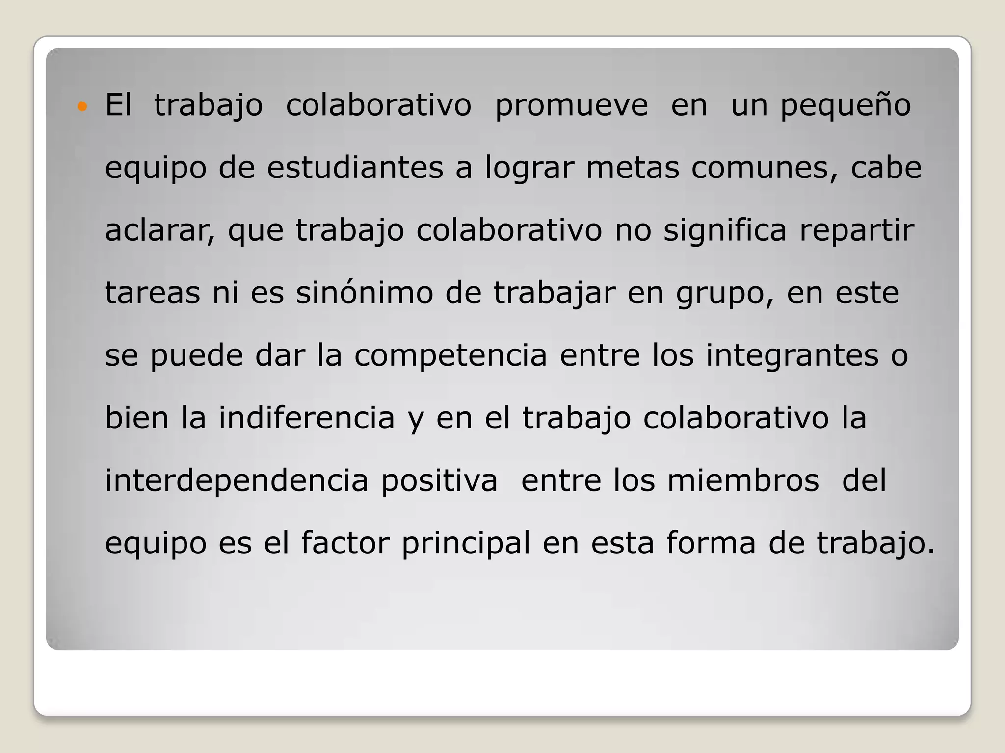    El trabajo colaborativo promueve en un pequeño

    equipo de estudiantes a lograr metas comunes, cabe

    aclarar, que trabajo colaborativo no significa repartir

    tareas ni es sinónimo de trabajar en grupo, en este

    se puede dar la competencia entre los integrantes o

    bien la indiferencia y en el trabajo colaborativo la

    interdependencia positiva entre los miembros del

    equipo es el factor principal en esta forma de trabajo.
 