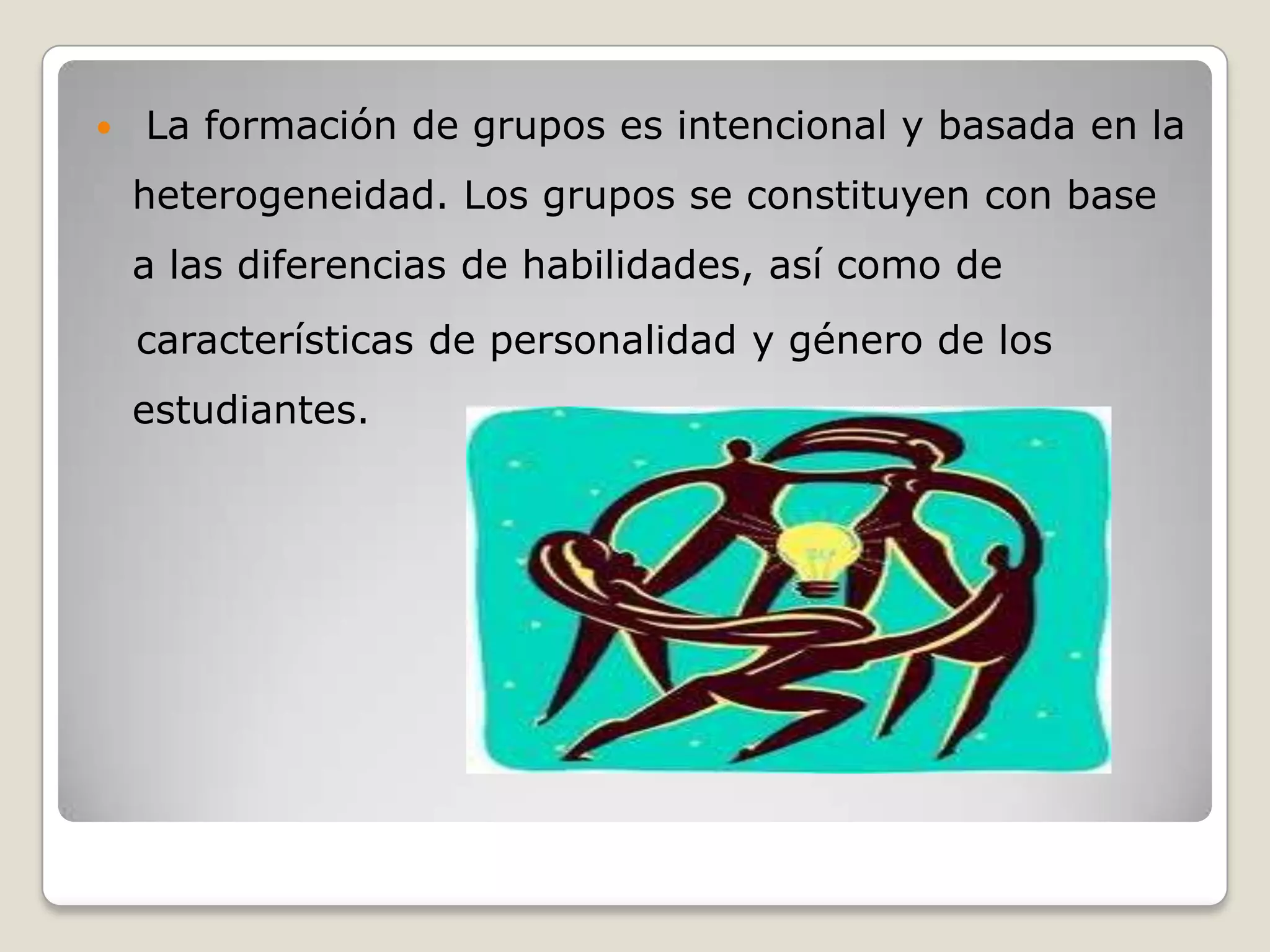    La formación de grupos es intencional y basada en la
    heterogeneidad. Los grupos se constituyen con base
    a las diferencias de habilidades, así como de
    características de personalidad y género de los
    estudiantes.
 