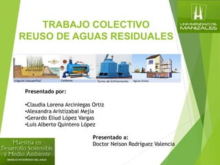 TRABAJO COLECTIVO
REUSO DE AGUAS RESIDUALES
Presentado por:
•Claudia Lorena Arciniegas Ortiz
•Alexandra Aristizabal Mejía
•Gerardo Eliud López Vargas
•Luís Alberto Quintero López
Presentado a:
Doctor Nelson Rodríguez Valencia
 