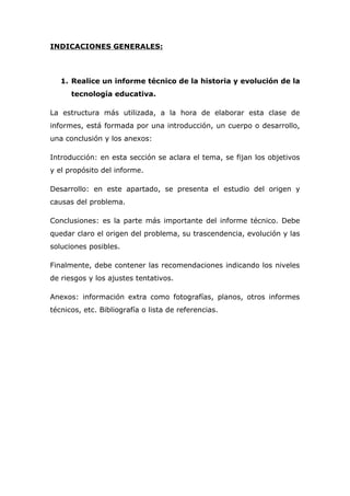 INDICACIONES GENERALES:
1. Realice un informe técnico de la historia y evolución de la
tecnología educativa.
La estructura más utilizada, a la hora de elaborar esta clase de
informes, está formada por una introducción, un cuerpo o desarrollo,
una conclusión y los anexos:
Introducción: en esta sección se aclara el tema, se fijan los objetivos
y el propósito del informe.
Desarrollo: en este apartado, se presenta el estudio del origen y
causas del problema.
Conclusiones: es la parte más importante del informe técnico. Debe
quedar claro el origen del problema, su trascendencia, evolución y las
soluciones posibles.
Finalmente, debe contener las recomendaciones indicando los niveles
de riesgos y los ajustes tentativos.
Anexos: información extra como fotografías, planos, otros informes
técnicos, etc. Bibliografía o lista de referencias.
 