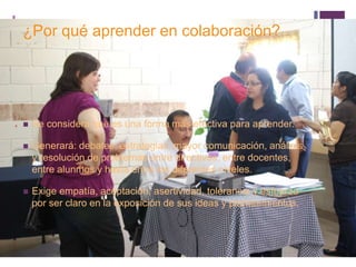 + 
¿Por qué aprender en colaboración? 
 Se considera que es una forma más efectiva para aprender. 
 Generará: debates, estrategias, mayor comunicación, análisis 
y resolución de problemas entre directivos, entre docentes, 
entre alunmos y hasta entre los diferentes niveles. 
 Exige empatía, aceptación, asertividad, tolerancia y esfuerzo 
por ser claro en la exposición de sus ideas y planteamientos. 
 