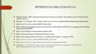 REFERENCIAS BIBLIOGRAFICAS
 Martínez Sonia, 2007, Estación experimental Agrícola, Conjunto Tecnológico para la Producción de
Tomate. Pg,1-2.
 Krarup, C. y P. Konar, 1997. Tomate. http://www.uc.cl/sw_educ/hortalizas/html/tomate/tomate.html
 http://www7.uc.cl/sw_educ/hort0498/index.html
 http://webcache.googleusercontent.com/search?q=cache:pHnnxA5Ss48J:www.sagarpa.gob.mx/Deleg
aciones/distritofederal/
 http://www.infoagro.com/aromaticas/cilantro.htm
 http://www.agronet.gov.co/Paginas/documentos.aspx
 http://www.ecoagricultor.com/cultivo-y-cuidados-del-cilantro/, (Caicedo 1993)
 http://www7.uc.cl/sw_educ/hort0498/HTML/p102.html
 http://www7.uc.cl/sw_educ/hortalizas/html/clasif_arraigamiento.html
 Zanahoria – 21 Abr 2011 Como Cultivar | El Huerto de Urbano recuperado 10/04/2016 de.
http://huertodeurbano.com/como-cultivar/zanahoria/
 