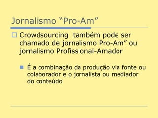 Jornalismo “Pro-Am”
 Crowdsourcing também pode ser
  chamado de jornalismo Pro-Am” ou
  jornalismo Profissional-Amador

   É a combinação da produção via fonte ou
    colaborador e o jornalista ou mediador
    do conteúdo
 