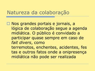 Natureza da colaboração

 Nos grandes portais e jornais, a
  lógica de colaboração segue a agenda
  midiática. O público é convidado a
  participar quase sempre em caso de
  fait divers, como
  terremotos, enchentes, acidentes, fes
  tas e outros fatos onde a onipresença
  midiática não pode ser realizada
 