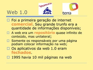 Web 1.0
 Foi a primeira geração de internet
  comercial. Seu grande trunfo era a
  quantidade de informações disponíveis;
 A web era um repositório quase infinito de
  conteúdo, mas unilateral;
 Somente os responsáveis por uma página
  podiam colocar informação na web;
 Os aplicativos da web 1.0 eram
  fechados.
 1995 havia 10 mil páginas na web
 