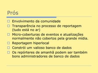 Prós
 Envolvimento da comunidade
 Transparência no processo de reportagem
  (tudo está no ar)
 Micro-coberturas de eventos e atualizações
  normalmente não cobertos pela grande mídia.
 Reportagem hiperlocal
 Constrói um valioso banco de dados
 Os repórteres de amanhã podem ser também
  bons administradores de banco de dados
 