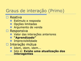 Graus de interação (Primo)
 Reativa
   Estímulo e resposta
   Opções limitadas
   Argumento de venda
 Responsiva
   Valor das interações anteriores
   “Aprendizado”
   Imprevisibilidade
 Interação mútua
   Idem, idem, idem...
   Isto é: Existe uma atualização dos
    interagentes
 