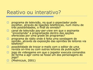 Reativo ou interativo?
 programa de televisão, no qual o espectador pode
  escolher, através de ligações telefônicas, num menu de
  três possibilidades, o final do enredo?
 canal de televisão pay-per-view em que o assinante
  “encomenda” a programação dentro das opções
  oferecidas por uma grade de programas?
 programa de rádio onde é feita uma sondagem de
  opinião, através da exposição das opiniões de leitores via
  telefone?
 possibilidade de trocar e-mails com o editor de uma
  revista on-line ou com outros leitores da publicação?
 jogo de videogame em que o jogador executa comandos
  de forma a agir como se fosse um dos personagens do
  jogo?
 (Mielniczuk, 2001)
 