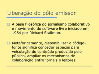Liberação do pólo emissor

 A base filosófica do jornalismo colaborativo
  é movimento do software livre iniciado em
  1984 por Richard Stallman.

 Metaforicamente, disponibilizar o código-
  fonte significa conceder espaços para
  veiculação do conteúdo produzido pelo
  público, ampliar os mecanismos de
  colaboração entre jornais e leitores
 