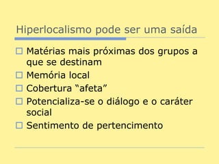 Hiperlocalismo pode ser uma saída

 Matérias mais próximas dos grupos a
  que se destinam
 Memória local
 Cobertura “afeta”
 Potencializa-se o diálogo e o caráter
  social
 Sentimento de pertencimento
 