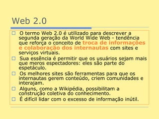 Web 2.0
 O termo Web 2.0 é utilizado para descrever a
  segunda geração da World Wide Web - tendência
  que reforça o conceito de troca de informações
  e colaboração dos internautas com sites e
  serviços virtuais.
 Sua essência é permitir que os usuários sejam mais
  que meros espectadores: eles são parte do
  espetáculo.
 Os melhores sites são ferramentas para que os
  internautas gerem conteúdo, criem comunidades e
  interajam.
 Alguns, como a Wikipédia, possibilitam a
  construção coletiva do conhecimento.
 É difícil lidar com o excesso de informação inútil.
 