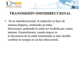 TRANSMISIÓN OMNIDIRECCIONAL
• En la omnidireccional, la radiación se hace de
manera dispersa, emitiendo en todas
direcciones, pudiendo la señal ser recibida por varias
antenas. Generalmente, cuanto mayor es
la frecuencia de la señal transmitida es más factible
confinar la energía en un haz direccional.

 