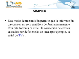 SIMPLEX
• Este modo de transmisión permite que la información
discurra en un solo sentido y de forma permanente.
Con esta fórmula es difícil la corrección de errores
causados por deficiencias de línea (por ejemplo, la
señal de TV).

 