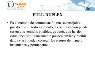 FULL-DUPLEX
• Es el método de comunicación más aconsejable
puesto que en todo momento la comunicación puede
ser en dos sentidos posibles, es decir, que las dos
estaciones simultáneamente pueden enviar y recibir
datos y así pueden corregir los errores de manera
instantánea y permanente.

 