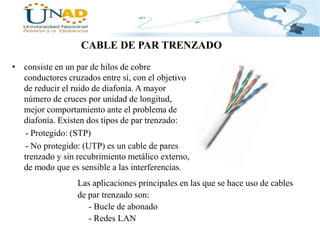 CABLE DE PAR TRENZADO
• consiste en un par de hilos de cobre
conductores cruzados entre sí, con el objetivo
de reducir el ruido de diafonía. A mayor
número de cruces por unidad de longitud,
mejor comportamiento ante el problema de
diafonía. Existen dos tipos de par trenzado:
- Protegido: (STP)
- No protegido: (UTP) es un cable de pares
trenzado y sin recubrimiento metálico externo,
de modo que es sensible a las interferencias.
Las aplicaciones principales en las que se hace uso de cables
de par trenzado son:
- Bucle de abonado
- Redes LAN

 