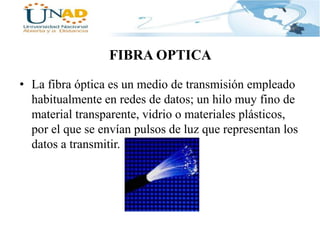 FIBRA OPTICA
• La fibra óptica es un medio de transmisión empleado
habitualmente en redes de datos; un hilo muy fino de
material transparente, vidrio o materiales plásticos,
por el que se envían pulsos de luz que representan los
datos a transmitir.

 
