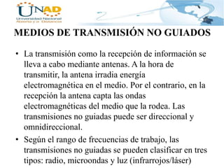 MEDIOS DE TRANSMISIÓN NO GUIADOS
• La transmisión como la recepción de información se
lleva a cabo mediante antenas. A la hora de
transmitir, la antena irradia energía
electromagnética en el medio. Por el contrario, en la
recepción la antena capta las ondas
electromagnéticas del medio que la rodea. Las
transmisiones no guiadas puede ser direccional y
omnidireccional.
• Según el rango de frecuencias de trabajo, las
transmisiones no guiadas se pueden clasificar en tres
tipos: radio, microondas y luz (infrarrojos/láser)

 