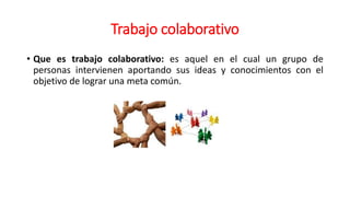 Trabajo colaborativo
• Que es trabajo colaborativo: es aquel en el cual un grupo de
personas intervienen aportando sus ideas y conocimientos con el
objetivo de lograr una meta común.
 
