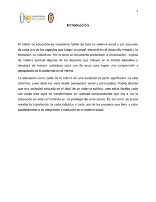 3

Introducción

Al hablar de educación es imperativo hablar de todo un sistema social y por supuesto
de cada uno de los aspectos que juegan un papel relevante en el desarrollo integral y la
formación de individuos. Por lo tanto el documento presentado a continuación, explica
de manera puntual algunos de los aspectos que influyen en el ámbito educativo y
desglosa de manera cuidadosa cada uno de estos para lograr una comprensión y
apropiación de lo contenido en el mismo.
La educación como parte de la cultura de una sociedad es parte significativa de esta
dinámica, pues debe ser vista desde perspectiva social y participativa. Podría decirse
que una sociedad educada es el ideal de un sistema político, pero estos ideales cada
vez están más lejos de transformarse en realidad comprendiendo que día a día la
educación se está convirtiendo en un privilegio de unos pocos. Es así como se busca
resaltar la importancia de cada individuo y cada uno de los procesos que lleva a cabo
paralelamente a su integración y evolución en el sistema social.

 