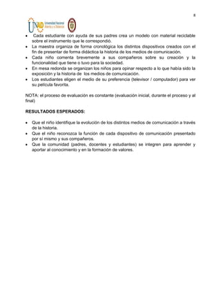 8

Cada estudiante con ayuda de sus padres crea un modelo con material reciclable
sobre el instrumento que le correspondió.
La maestra organiza de forma cronológica los distintos dispositivos creados con el
fin de presentar de forma didáctica la historia de los medios de comunicación.
Cada niño comenta brevemente a sus compañeros sobre su creación y la
funcionalidad que tiene o tuvo para la sociedad.
En mesa redonda se organizan los niños para opinar respecto a lo que había sido la
exposición y la historia de los medios de comunicación.
Los estudiantes eligen el medio de su preferencia (televisor / computador) para ver
su película favorita.
NOTA: el proceso de evaluación es constante (evaluación inicial, durante el proceso y al
final)
RESULTADOS ESPERADOS:
Que el niño identifique la evolución de los distintos medios de comunicación a través
de la historia.
Que el niño reconozca la función de cada dispositivo de comunicación presentado
por sí mismo y sus compañeros.
Que la comunidad (padres, docentes y estudiantes) se integren para aprender y
aportar al conocimiento y en la formación de valores.

 