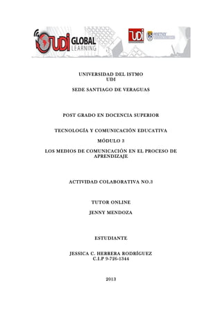 UNIVERSIDAD DEL ISTMO
UDI
SEDE SANTIAGO DE VERAGUAS
POST GRADO EN DOCENCIA SUPERIOR
TECNOLOGÍA Y COMUNICACIÓN EDUCATIVA
MÓDULO 3
LOS MEDIOS DE COMUNICACIÓN EN EL PROCESO DE
APRENDIZAJE
ACTIVIDAD COLABORATIVA NO.3
TUTOR ONLINE
JENNY MENDOZA
ESTUDIANTE
JESSICA C. HERRERA RODRÍGUEZ
C.I.P 9-726-1344
2013
 