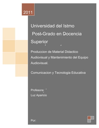 2011


   Universidad del Istmo
   Post-Grado en Docencia
   Superior

   Produccion de Material Didactico
   Audiovisual y Mantenimiento del Equipo
   Audiovisual.

   Comunicacion y Tecnologia Educativa




   Profesora:
   Luz Aparicio




   Por:
 