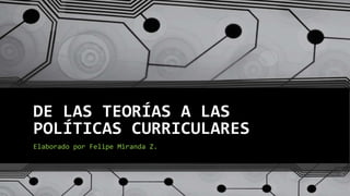 DE LAS TEORÍAS A LAS
POLÍTICAS CURRICULARES
Elaborado por Felipe Miranda Z.
 