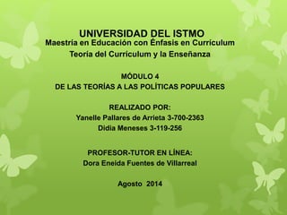UNIVERSIDAD DEL ISTMO
Maestría en Educación con Énfasis en Currículum
Teoría del Currículum y la Enseñanza
MÓDULO 4
DE LAS TEORÍAS A LAS POLÍTICAS POPULARES
REALIZADO POR:
Yanelle Pallares de Arrieta 3-700-2363
Didia Meneses 3-119-256
PROFESOR-TUTOR EN LÍNEA:
Dora Eneida Fuentes de Villarreal
Agosto 2014
 