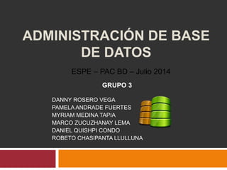 ADMINISTRACIÓN DE BASE
DE DATOS
GRUPO 3
DANNY ROSERO VEGA
PAMELA ANDRADE FUERTES
MYRIAM MEDINA TAPIA
MARCO ZUCUZHANAY LEMA
DANIEL QUISHPI CONDO
ROBETO CHASIPANTA LLULLUNA
ESPE – PAC BD – Julio 2014
 