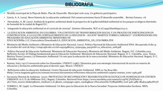 • Alcaldía municipal de la Playa de Belén. Plan de Desarrollo Municipal 2016-2019. Un gobierno participativo.
• García, A. A. (2005). Breve historia de La educación ambiental: Del conservacionismo hacia El desarollo sostenible. . Revista Futuros, 1-8.
• Hernández, A. M. (2010). Análisis de la gestión ambiental desde la perspectiva de la gobernabilidad ambiental en los parques ecológicos distritales
de humedal de la ciudad de Bogotá D.C.
• Integrando la educación ambiental en el currículo de ciencias". Jiménez Aleixandre, M.P. et al.(1995)Alambique,6,9-17.
• LA EDUCACION AMBIENTAL EN COLOMBIA: “UN CONTEXTO DE TRANSFORMACION SOCIAL Y UN PROCESO DE PARTICIPACION EN
CONSTRUCCION, A LA LUZ DEL FORTALECIMIENTO DE LA REFLEXION - ACCION” MARITZA TORRES CARRASCO * COORDINADORA DEL
PROGRAMA DE EDUCACIÓN AMBIENTAL MINISTERIO DE
EDUCACIONfile:///C:/Users/edwin/Downloads/LA_EDUCACION_AMBIENTAL_EN_COLOMBIA.PDF.
• Ministerio del Medio Ambiente y Ministerio de Educación Nacional, (2002). Política Nacional de Educación Ambiental SINA. Recuperado el día 19
de octubre del 2016 de http://cmap.upb.edu.co/rid=1195259861703_152904399_919/politi-ca_educacion_amb.pdf
• Política Nacional de Educación Ambiental. Ministerio de Educación Nacional y Ministerio del Medio Ambiente. Bogotá, D.C. Colombia.2003
Reflexión-Acción: El Diálogo fundamental para la Educación Ambiental. Ministerio de Educación Nacional. Bogotá, D. C. Colombia. 2002. Textos,
Maritza Torres Carrasco. La Dimensión Ambiental: Un reto para la educación de la nueva sociedad. Ministerio de Educación Nacional. Bogotá, D. C.
Colombia. (1996).
• Ramsar, Irán,( 1971) Convención sobre los Humedales. UNESCO. (1987). Elementos para una estrategia internacional de acción en materia de
educacion y formacion ambinetales para el decenio 1990. Moscú: UNESCO
• Reflexiones sobre la educación Ambiental. Centro Nacional de educación Ambiental. ISBN-10: 84-8014-682-
6http://www.magrama.gob.es/es/ceneam/recursos/documentos/reflexiones-educacion-ambiental-carpeta-ceneam_tcm7-13563.pdf.
• Secretaría Distrital de Ambiente. (2010). PROTOCOLO DE RECUPERACIÓN Y REHABILITACIÓN ECOLÓGICA DE HUMEDALES EN CENTROS
URBANOS. In S. D. de AMbiente (Ed.), Bogotá, Colombia. Retrieved from https://www.mendeley.com/research/cap%C3%ADtulo-5-
367/?utm_source=desktop&utm_medium=1.16.3&utm_campaign=open_catalog&use rDocumentId=%7Bb9fe8f67-ce0f-4af0-9f8e-8b4b31298ec8%7D
• TORRES C, M. (1996). La Dimensión Ambiental: Un Reto para la Educación de la Nueva Sociedad. Proyectos Ambientales Escolares. MEN,
Colombia.
BIBLIOGRÁFIA
 