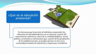 ¿Que es la educación
ambiental?
Es el proceso que le permite al individuo comprender las
relaciones de interdependencia con su entorno, a partir del
conocimiento reflexivo y crítico de su realidad biofísica, social,
política, económica y cultural para que, a partir de la apropiación
de la realidad concreta, se puedan generar en él y en su
comunidad actitudes de valoración y respeto por el ambiente
 