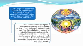 ¿Cómo se podría desarrollar
propuestas de Educación
Ambiental? ¿Dónde? ,
¿Cuándo?, ¿Con qué? y ¿Con
quién? Se puede desarrollar
educación ambiental
Desde el reconocimiento del papel y
competencias que juegan los diferentes
actores locales, regionales y nacionales en la
gestión ambiental y la importancia de su
articulación concertada, democrática y
participativa en la toma de decisiones que
conciernen a su entorno ambiental y en la
ejecución de las diferentes acciones
priorizadas de relevancia ambiental desde
una visión sistémica
 