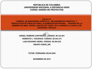 REPUBLICA DE COLOMBIA
           UNIVERSIDAD NACIONAL A DISTANCIA UNAD
                CURSO: DISEÑO DE PROYECTOS



                             PROYECTO:
    COMPRA DE MAQUINARIA AGRICOLA, MEJORAMIENTO GENETICO Y
PRODUCCION DE ENSILAJE PARA LA ALIMENTACION BOVINA , ATRAVES DE LA
SIEMBRA DE MAIZ, SORGO, PASTOS DE CORTE EN LA VEREDA LA CAPILLA DE
                         SARAVENA- ARAUCA



       DIONEL ROMERO CONTRERAS. CÓDIGO: 96.123.561
          ROBERTO L. FIGUEROA. CÓDIGO: 98.343.373
          LUIS GIOVANNY MORA. CÓDIGO: 98.364.633
                    GRUPO:102058_280



               TUTOR: FERNANDO SILVA SAVI


                    DICIEMBRE DE 2012
 