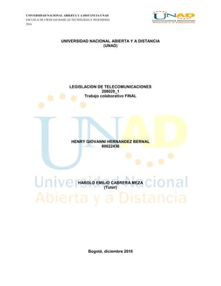 UNIVERSIDAD NACIONAL ABIERTA Y A DISTANCIA-UNAD
ESCUELA DE CIENCIAS BASICAS TECNOLOGIA E INGENIERIA
2016
UNIVERSIDAD NACIONAL ABIERTA Y A DISTANCIA
(UNAD)
LEGISLACION DE TELECOMUNICACIONES
208020_1
Trabajo colaborativo FINAL
HENRY GIOVANNI HERNANDEZ BERNAL
80022436
HAROLD EMILIO CABRERA MEZA
(Tutor)
Bogotá, diciembre 2016
 