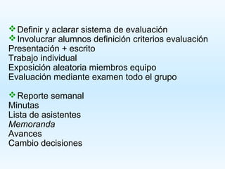  Definir y aclarar sistema de evaluación
 Involucrar alumnos definición criterios evaluación
Presentación + escrito
Trabajo individual
Exposición aleatoria miembros equipo
Evaluación mediante examen todo el grupo

 Reporte semanal
Minutas
Lista de asistentes
Memoranda
Avances
Cambio decisiones
 