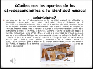 ¿Cuáles son los aportes de los
afrodescendientes a la identidad musical
0 Los

colombiana?
afrodescendientes a la identidad

aportes de los
musical de Colombia es
demasiada, enriqueciendo los ritmos autóctonos, siempre derivados de la
percusión, aportando instrumentos como el tambor, la marimba de chonta, tamboras, desde
allí se empezó a fusionar con otros instrumentos, como la flauta traversa, el triangulo, los
timbales, creando ritmos como el Vallenato al cual se le incluyo el acordeaon (Aunque es un
instrumento alemán), la chirimia, el bambuco, Guaneña, Guabina, la cumbia,el mapale, el
currulao, bullerengue, entre otros ritmos, gracias a la diversidad de ritmos que puede
aportar la percusión asentada por nuestros afrodescendientes, se pudo partir de allí, para la
creación de nuestros ritmos folclóricos. tenemos el trabajo del Maestro Jesús Antonio
Torres, mas conocido como “Gualajo”, proveniente de la vereda Sansón en
Guapi, Cauca, Colombia, quien a través de su trabajo como constructor de instrumentos
autóctonos, en especial de la marimba de chonta (la reina madre de los instrumentos del
pacífico colombiano).

 