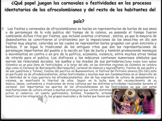 ¿Qué papel juegan los carnavales o festividades en los procesos
identatarios de los afrocolombianos y del resto de los habitantes del
país?
0

Las fiestas o carnavales de afrocolombianos se hacían en representacion de burlas de sus amos
o de personajes de la vida publica del tiempo de la colonia, ya pasando el tiempo fueron
cambiando dichos ritos por fiestas, que incluían eventos cristianos , santos, ya que la mayoria de
desendientes se convirtieron al cristianismo por la imposiciones de los amos.Hoy en día son
fiestas muy alegres, coloridas en las cuales se representan bailes grupales con gran sincronía y
belleza. Y se sigue lo tradicional de los antiguos ritos que son las representaciones de
personajes importantes del pueblo o la nación en tipo de burla y también promoviendo mensajes
o movimientos en contra o en pro de la política, economía, violencia, entre muchos otros temas
de interés para el publico. Los disfraces y las máscaras contienen numerosos símbolos que
narran las relaciones sociales, los sueños y los miedos de sus portadores.Como todos bien saben

Colombia es un pais lleno de festividades, a lo largo del año, en las distintas regiones de Colombia se celebra
algo como el Carnaval de Barranquilla (Barranquilla), carnaval de blancos y negros(Pasto), fiestas de san pedro y
de san juan(Huila y Tolima), fiestas del pacifico en Buenaventura, el festival del Petronio alvarez (En Cali) este
en particular es de afrodescendientes, estas festividades y muchas mas son fundamentales en el desarrollo de
la identidad de la raza guerrera los afrodescendientes, don de hay expresión de cultura de pensamientos y
visiones, se manifiesta la libertad de ellos. Seguir en la lucha sana del reconocimiento de su
música, danza, costumbres y tradiciones de otras culturas por las distintas actividades realizadas durante el
carnaval. Son importantes los aportes de los afrocolombianos en las festividades ya que con estas
manifestaciones de cultura atraen a muchos extranjeros que visitan distintos sitios del país y esto hace que se
active el comercio, en cuanto gastronomía, hoteles, transporte, artesanías, vestidos, y atrae grandes
beneficios a los integrantes de los grupos musicales y de bailes que hacen parte de nuestro folclor.

 