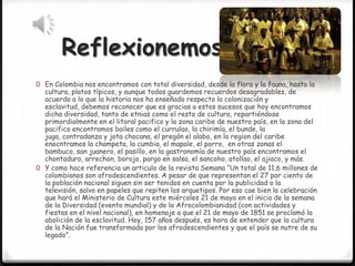 Reflexionemos
0 En Colombia nos encontramos con total diversidad, desde la flora y la fauna, hasta la

cultura, platos típicos, y aunque todos guardemos recuerdos desagradables, de
acuerdo a lo que la historia nos ha enseñado respecto la colonización y
esclavitud, debemos reconocer que es gracias a estos sucesos que hoy encontramos
dicha diversidad, tanto de etnias como el resto de cultura, repartiéndose
primordialmente en el litoral pacifico y la zona caribe de nuestro país, en la zona del
pacifico encontramos bailes como el currulao, la chirimía, el bunde, la
juga, contradanza y jota chocana, el pregón el alabo, en la region del caribe
enocntramos la champeta, la cumbia, el mapale, el porro, en otras zonas el
bambuco, san juanero, el pasillo, en la gastronomía de nuestro país encontramos el
chontaduro, arrechon, borojo, pargo en salsa, el sancoho, atollao, el ajiaco, y más.
0 Y como hace referencia un articulo de la revista Semana “Un total de 11,6 millones de
colombianos son afrodescendientes. A pesar de que representan el 27 por ciento de
la población nacional siguen sin ser tenidos en cuenta por la publicidad o la
televisión, salvo en papeles que repiten los arquetipos. Por eso cae bien la celebración
que hará el Ministerio de Cultura este miércoles 21 de mayo en el inicio de la semana
de la Diversidad (evento mundial) y de la Afrocolombianidad (con actividades y
fiestas en el nivel nacional), en homenaje a que el 21 de mayo de 1851 se proclamó la
abolición de la esclavitud. Hoy, 157 años después, es hora de entender que la cultura
de la Nación fue transformada por los afrodescendientes y que el país se nutre de su
legado”.

 