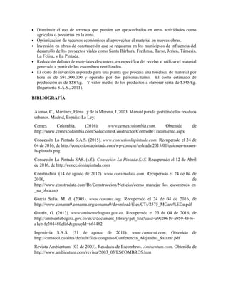  Disminuir el uso de terrenos que pueden ser aprovechados en otras actividades como
agrícolas o pecuarias en la zona.
 Optimización de recursos económicos al aprovechar el material en nuevas obras.
 Inversión en obras de construcción que se requieran en los municipios de influencia del
desarrollo de los proyectos viales como Santa Bárbara, Fredonia, Tarso, Jericó, Támesis,
La Felisa, y La Pintada.
 Reducción del uso de materiales de cantera, en específico del recebo al utilizar el material
generado a partir de los escombros reutilizados.
 El costo de inversión esperado para una planta que procesa una tonelada de material por
hora es de $91.000.000 y operado por dos personas/turno. El costo estimado de
producción es de $58/kg. Y valor medio de los productos a elaborar sería de $345/kg.
(Ingeniería S.A.S., 2011).
BIBLIOGRAFÍA
Alonso, C., Martínez, Elena., y de la Morena, J. 2003. Manual para la gestión de los residuos
urbanos. Madrid, España: La Ley.
Cemex Colombia. (2016). www.cemexcolombia.com. Obtenido de
http://www.cemexcolombia.com/SolucionesConstructor/CentroDeTratamiento.aspx
Concesión La Pintada S.A.S. (2015). www.concesionlapintada.com. Recuperado el 24 de
04 de 2016, de http://concesionlapintada.com/wp-content/uploads/2015/01/quienes-somos-
la-pintada.png
Conseción La Pintada SAS. (s.f.). Conseción La Pintada SAS. Recuperado el 12 de Abril
de 2016, de http://concesionlapintada.com
Construdata. (14 de agosto de 2012). www.construdata.com. Recuperado el 24 de 04 de
2016, de
http://www.construdata.com/Bc/Construccion/Noticias/como_manejar_los_escombros_en
_su_obra.asp
García Solis, M. d. (2005). www.conama.org. Recuperado el 24 de 04 de 2016, de
http://www.conama9.conama.org/conama9/download/files/CTs/2575_MGarc%EDa.pdf
Guarin, G. (2013). www.ambientebogota.gov.co. Recuperado el 23 de 04 de 2016, de
http://ambientebogota.gov.co/es/c/document_library/get_file?uuid=a9c20619-a959-4346-
a1eb-fe304480cfa6&groupId=664482
Ingeniería S.A.S. (31 de agosto de 2011). www.camacol.com. Obtenido de
http://camacol.co/sites/default/files/congreso/Conferencia_Alejandro_Salazar.pdf
Revista Ambientum. (03 de 2003). Residuos de Escombros. Ambientum.com. Obtenido de
http://www.ambientum.com/revista/2003_03/ESCOMBROS.htm
 