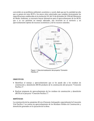 convertido en un problema ambiental, económico y social, dado que por la cantidad tan alta
que se genera de estos RCD y los pocos sitios autorizados que cumplan técnicamente las
especificaciones establecidas en la resolución 541 del 14 de diciembre de 1994 del Ministerio
de Medio Ambiente, es necesario buscar alternativas para el aprovechamiento de los RCD;
que a su vez permitan un manejo adecuado, una inversión en el territorio y un
aprovechamiento óptimo de recursos económicos y de los recursos naturales.
OBJETIVOS
 Identificar el manejo y aprovechamiento que se les puede dar a los residuos de
construcción y demolición (RCD) producto de la construcción del proyecto “Conexión
Pacífico 2”.
 Realizar propuesta de aprovechamiento de los residuos de construcción y demolición
(RCD) en el proyecto “Conexión Pacífico 2”.
HIPÓTESIS
La construcción de las autopistas 4G en el Suroeste Antioqueño; especialmente la Concesión
Vial Pacífico 2 no realiza un aprovechamiento de los Residuos Sólidos de Construcción y
demolición generados en la ejecución de la obras.
Figura 1. Área de localización del proyecto "Conexión
Pacifico 2".
 