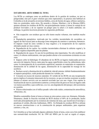 ESTADO DEL ARTE SOBRE EL TEMA
Los RCDs se catalogan como un problema dentro de la gestión de residuos, no por su
peligrosidad, sino por el gran volumen que estos representan y la practica más habitual en
Colombia es la de arrojarlos en terrenos baldíos, cerca de fuentes de agua, rellenos sanitarios,
lotes no construidos, entre otros. De acuerdo a Alonso, Martínez y de la Morena (2003),
quienes afirman los residuos de RCDs, son principalmente inertes y tienen la ventaja de no
producir lixiviados y de no suponer un peligro para la salud o el medio ambiente; sin
embargo, la gestión incorrecta presenta los siguientes problemas:
 Alta ocupación: son residuos que no sólo tienen mucho volumen, sino también mucho
peso.
 Degradación paisajística: motivada por los vertidos incontrolados de escombros en
lugares de fácil acceso para su descarga como márgenes de caminos o carreteras, barrancos.
El impacto visual de estos vertidos es muy negativo y la recuperación de los espacios
afectados puede ser muy costoso.
 Degradación de los suelos: los vertidos incontrolados eliminan la cubierta vegetal y la
materia orgánica disponible para las plantas.
 Degradación de cauces: Es uno de los problemas más importantes. No sólo modifican el
cauce y lo alteran estéticamente, sino que pueden afectar a los ecosistemas existentes en esta
zona.
 Impacto sobre la hidrología: El abandono de los RCDs en lugares inadecuados provoca
una serie de impactos físicos, tanto para las aguas superficiales como las subterráneas, tales
como: la interceptación de la escorrentía superficial, aumento en materiales en suspensión,
disminución de la calidad de las aguas, disminución de la capacidad de recarga de los
acuíferos.
 Rechazo social y disminución de la calidad de vida del entorno: debido fundamentalmente
al impacto paisajístico, ruido producido durante los vertidos, etc.
 Consumo en exceso de recursos naturales: El vertido de los RCDs sin una recuperación
previa implica el consumo innecesario de los recursos, ya que en muchas ocasiones se podrá
obtener el mismo servicio con un material reciclado que con uno virgen. Esto supone la
localización de nuevos yacimientos (canteras y extracciones de grava en ríos) en lugares cada
vez menos accesibles y que conllevan, a su vez, una degradación del paisaje y del ecosistema
en cuestión.
 Efectos relacionados con el tráfico pesado: sobre todo ruidos, contaminación atmosférica,
vibraciones, etc.
Modelos sustentables frente al tema se tienen en otros países como son Alemania, Holanda,
Dinamarca, donde la fracción reciclada de RCD alcanza el 60% de lo producido, hecho
motivado principalmente por la existencia de sistemas de tasas, que incentivan el reciclaje y
penalizan el vertido, (Revista Ambientum, 2003). En Holanda los residuos RCD se utilizan
en nuevas construcciones o en la construcción de parques ambientales, para organizar
caminos y vías, etc.
En Colombia ya se han realizado algunos adelantos frente al tema, como son el de establecer
una normatividad resolución 541 de 1994 del MMA por la cual se regula el cargue,
 