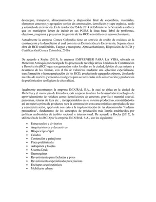 descargue, transporte, almacenamiento y disposición final de escombros, materiales,
elementos concretos y agregados sueltos de construcción, demolición y capa orgánica, suelo
y subsuelo de excavación, En la resolución 754 de 2014 del Ministerio de Vivienda establece
que los municipios deben de incluir en sus PGIRS la línea base, árbol de problemas,
objetivos, programa y proyectos de gestión de los RCD con énfasis en aprovechamiento.
Actualmente la empresa Cemex Colombia tiene un servicio de recibo de residuos de la
construcción y la demolición el cual consiste en Demolición y/o Excavación, Separación en
obra de RCD reutilizables, Cargue y transporte, Aprovechamiento, Disposición de RCD y
Certificación (Cemex Colombia, 2016).
De acuerdo a Rocha (2015), la empresa EMPRENDER PARA LA VIDA, ubicada en
Medellín (Antioquia) se encarga de los procesos de reciclaje de los Residuos de Construcción
y Demolición (RCD) que son generados todos los días en la ciudad, debido al crecimiento y
desarrollo de las mismas, con el fin de valorarlos mediante una selección especializada,
transformación y homogeneización de los RCD, produciendo agregados pétreos, diseñando
mezclas de mortero y concreto ecológicos para ser utilizadas en la construcción y producción
de prefabricados ecológicos de alta calidad.
Igualmente encontramos la empresa INDURAL S.A., la cual se ubica en la ciudad de
Medellín y el municipio de Girardota, esta empresa también ha desarrollado tecnologías de
aprovechamiento de residuos como: demoliciones de concreto, gravilla o material aluvial,
puzolanas, roturas de loza etc. , incorporándolos en su sistema productivo, convirtiéndolos
así en materia prima de productos para la construcción con características apropiadas de uso
y comercialización, aportando con esto a la implementación de las denominadas "cadenas
productivas", fundamento de los conceptos de producción más limpia establecidos por
políticas ambientales de ámbito nacional e internacional. De acuerdo a Rocha (2015), la
utilización de los RCD por la empresa INDURAL S.A., son los siguientes:
 Estructurales y divisorios
 Arquitectónicos y decorativos
 Bloques tipos Split
 Calados
 Contención y paisajismo
 Placa prefabricada
 Adoquines y losetas
 Sistema Deck
 Gramoquines
 Revestimiento para fachadas y pisos
 Revestimiento especializado para piscinas
 Enchapes arquitectónicos
 Mobiliario urbano
 