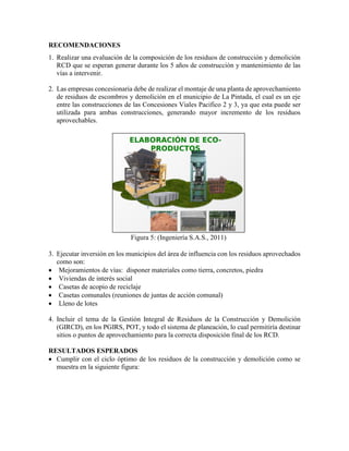 RECOMENDACIONES
1. Realizar una evaluación de la composición de los residuos de construcción y demolición
RCD que se esperan generar durante los 5 años de construcción y mantenimiento de las
vías a intervenir.
2. Las empresas concesionaria debe de realizar el montaje de una planta de aprovechamiento
de residuos de escombros y demolición en el municipio de La Pintada, el cual es un eje
entre las construcciones de las Concesiones Viales Pacifico 2 y 3, ya que esta puede ser
utilizada para ambas construcciones, generando mayor incremento de los residuos
aprovechables.
Figura 5: (Ingeniería S.A.S., 2011)
3. Ejecutar inversión en los municipios del área de influencia con los residuos aprovechados
como son:
 Mejoramientos de vías: disponer materiales como tierra, concretos, piedra
 Viviendas de interés social
 Casetas de acopio de reciclaje
 Casetas comunales (reuniones de juntas de acción comunal)
 Lleno de lotes
4. Incluir el tema de la Gestión Integral de Residuos de la Construcción y Demolición
(GIRCD), en los PGIRS, POT, y todo el sistema de planeación, lo cual permitiría destinar
sitios o puntos de aprovechamiento para la correcta disposición final de los RCD.
RESULTADOS ESPERADOS
 Cumplir con el ciclo óptimo de los residuos de la construcción y demolición como se
muestra en la siguiente figura:
 