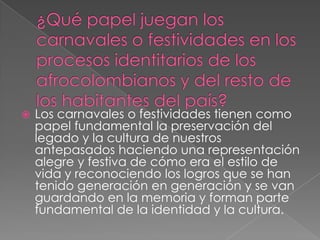 

Los carnavales o festividades tienen como
papel fundamental la preservación del
legado y la cultura de nuestros
antepasados haciendo una representación
alegre y festiva de cómo era el estilo de
vida y reconociendo los logros que se han
tenido generación en generación y se van
guardando en la memoria y forman parte
fundamental de la identidad y la cultura.

 