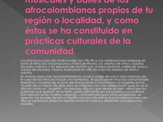



Las prácticas musicales tradicionales, en Villa Rica: las celebraciones religiosas en
torno al Niño Dios (Adoraciones y Fiesta de Reyes), los velorios de niños y adultos
(bundes y salves), y los espacios de reunión con amigos (quemas, bailes de socio y
cantos de laboreo). Música tradicional en Villa Rica son los velorios de niños y
adultos.
En ambos casos hay acompañamiento vocal a cargo de una o más cantoras (en
el caso de los niños se incluye una tambora). Al igual que en muchas comunidades
ribereñas y costeras de la zona del litoral pacífico colombiano, la tragedia por la
muerte de un menor de siete años es mitigada con una celebración, pues se ve al
difunto como un “angelito”, sin pecado alguno, que desde el cielo velará por los
parientes que quedan en la tierra, particularmente por sus padres y sus padrinos.
Esta relación entre muerte y regocijo, contradictoria para otras sociedades, se
aprecia Los bundes tienen un espíritu mucho más íntimo que las adoraciones y en
ellos se aprecia la estrecha relación entre la música y diferentes concepciones
sociales.

 
