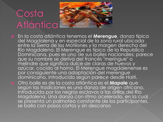 



En la costa atlántica tenemos el Merengue, danza típica
del Magdalena y en especial de la zona rural ubicada
entre la Sierra de los Motilones y la margen derecha del
Río Magdalena. El Merengue es típico de la Republica
Dominicana, pues es uno de sus bailes nacionales; parece
que su nombre se deriva del francés "meringue" o
melindre que significa dulce de claras de huevos y
azúcar, cocido al horno. El Merengue magdalenense es
por consiguiente una adaptación del merengue
dominicano, introducido según parece desde Haití.
Otro baile es de la costa atlántica es el Mapale que
según las tradiciones es una danza de origen africano,
introducida por los negros esclavos a las orillas del Río
Magdalena. Una danza con ritmo acelerado, en la cual
se presenta un palmoteo constante de los participantes,
se baila con pasos cortos y sin descanso

 