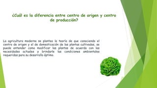 ¿Cuál es la diferencia entre centro de origen y centro
de producción?
La agricultura moderna se planteo la teoría de que conociendo el
centro de origen y el de domesticación de las plantas cultivadas, se
puede entender como modificar las plantas de acuerdo con las
necesidades actuales y brindarle las condiciones ambientales
requeridas para su desarrollo óptimo.
 