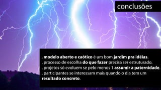 conclusões




. modelo aberto e caótico é um bom jardim pra idéias.
. processo de escolha do que fazer precisa ser estruturado.
. projetos só evoluem se pelo menos 1 assumir a paternidade.
. participantes se interessam mais quando o dia tem um
resultado concreto.
 