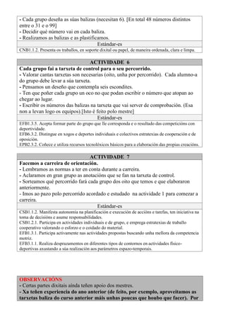 - Cada grupo deseña as súas balizas (necesitan 6). [En total 48 números distintos
entre o 31 e o 99]
- Decidir qué número vai en cada baliza.
- Realizamos as balizas e as plastificamos.
Estándar-es
CNB1.1.2. Presenta os traballos, en soporte dixital ou papel, de maneira ordenada, clara e limpa.
ACTIVIDADE 6
Cada grupo fai a tarxeta de control para o seu percorrido.
- Valorar cantas tarxetas son necesarias (oito, unha por percorrido). Cada alumno-a
do grupo debe levar a súa tarxeta.
- Pensamos un deseño que contempla seis escondites.
- Ten que poñer cada grupo un oco no que podan escribir o número que atopan ao
chegar ao lugar.
- Escribir os números das balizas na tarxeta que vai server de comprobación. (Esa
non a levan logo os equipos).[Isto é feito polo mestre]
Estándar-es
EFB1.3.5. Acepta formar parte do grupo que lle corresponda e o resultado das competicións con
deportividade.
EFB6.3.2. Distingue en xogos e deportes individuais e colectivos estratexias de cooperación e de
oposición.
EPB2.3.2. Coñece e utiliza recursos tecnolóxicos básicos para a elaboración das propias creacións.
ACTIVIDADE 7
Facemos a carreira de orientación.
- Lembramos as normas a ter en conta durante a carreira.
- Aclaramos en gran grupo as anotacións que se fan na tarxeta de control.
- Sorteamos qué percorrido fará cada grupo dos oito que temos e que elaboraron
anteriormente.
- Imos ao pazo polo percorrido acordado e estudado na actividade 1 para comezar a
carreira.
Estándar-es
CSB1.1.2. Manifesta autonomía na planificación e execución de accións e tarefas, ten iniciativa na
toma de decisións e asume responsabilidades.
CSB1.2.1. Participa en actividades individuais e de grupo, e emprega estratexias de traballo
cooperativo valorando o esforzo e o coidado do material.
EFB1.3.1. Participa activamente nas actividades propostas buscando unha mellora da competencia
motriz.
EFB3.1.1. Realiza desprazamentos en diferentes tipos de contornos en actividades físico-
deportivas axustando a súa realización aos parámetros espazo-temporais.
OBSERVACIÓNS
- Certas partes dixitais aínda teñen apoio dos mestres.
- Xa teñen experiencia do ano anterior (de feito, por exemplo, aproveitamos as
tarxetas baliza do curso anterior máis unhas poucas que houbo que facer). Por
 