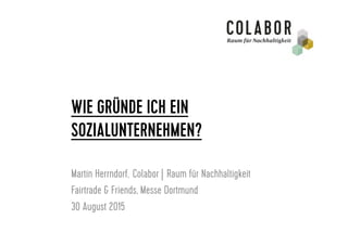WIE GRÜNDE ICH EIN
SOZIALUNTERNEHMEN?
Martin Herrndorf, Colabor | Raum für Nachhaltigkeit
Fairtrade & Friends, Messe Dortmund
30 August 2015
 